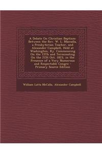 A Debate on Christian Baptism: Between the REV. W. L. Maccalla, a Presbyterian Teacher, and Alexander Campbell, Held at Washington, KY. Commencing on