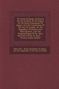 The Stock Exchange, Strictures on the Evidence in the Report of the Royal Commission of Inquiry Into the Corporation of the City of London, on the Regulation of Brokers and Stock Brokers, and the Proposed Repeal of Sir John Barnard's ACT [By H. Roy