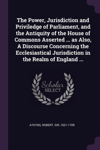 The Power, Jurisdiction and Priviledge of Parliament, and the Antiquity of the House of Commons Asserted ... as Also, A Discourse Concerning the Ecclesiastical Jurisdiction in the Realm of England ...