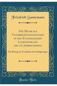 Die Musik ALS Unterrichtsgegenstand in Den Evangelischen Lateinschulen Des 16. Jahrhunderts: Ein Beitrag Zur Geschichte Des Schulgesanges (Classic Reprint)