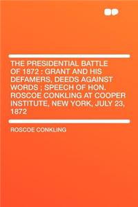 The Presidential Battle of 1872: Grant and His Defamers, Deeds Against Words; Speech of Hon. Roscoe Conkling at Cooper Institute, New York, July 23, 1