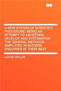 A New System of Scientific Procedure; Being an Attempt to Ascertain, Develop, and Systematise the General Methods Employed in Modern Enquiries at Their Best