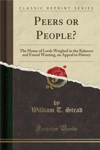 Peers or People?: The House of Lords Weighed in the Balances and Found Wanting, an Appeal to History (Classic Reprint)