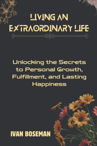 Living An Extraordinary Life: Unlocking the Secrets to Personal Growth, Fulfillment, and Lasting Happiness
