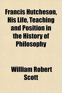Francis Hutcheson, His Life, Teaching and Position in the History of Philosophy