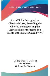 An ACT for Enlarging the Charitable Uses, Extending the Objects, and Regulating the Application for the Rents and Profits of the Estates Given by Wil