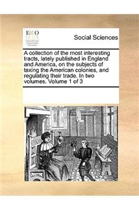 A Collection of the Most Interesting Tracts, Lately Published in England and America, on the Subjects of Taxing the American Colonies, and Regulating Their Trade. in Two Volumes. Volume 1 of 3