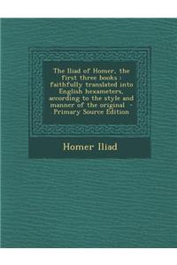 The Iliad of Homer, the First Three Books: Faithfully Translated Into English Hexameters, According to the Style and Manner of the Original