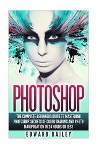 Photoshop: The Complete Beginners Guide to Mastering Photoshop in 24 Hours or Less!: Secrets of Color Grading and Photo Manipulation!