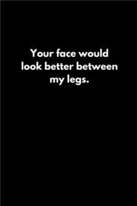 Your face would look better between my legs.