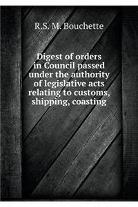 Digest of orders in Council passed under the authority of legislative acts relating to customs, shipping, coasting