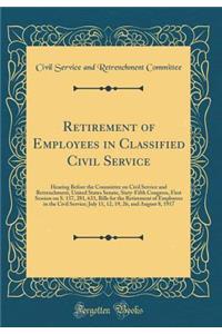 Retirement of Employees in Classified Civil Service: Hearing Before the Committee on Civil Service and Retrenchment, United States Senate, Sixty-Fifth Congress, First Session on S. 157, 281, 633, Bills for the Retirement of Employees in the Civil S