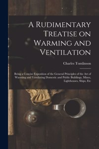 Rudimentary Treatise on Warming and Ventilation [electronic Resource]: Being a Concise Exposition of the General Principles of the Art of Warming and Ventilating Domestic and Public Buildings, Mines, Lighthouses, Ships,