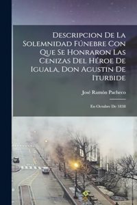 Descripcion De La Solemnidad Fúnebre Con Que Se Honraron Las Cenizas Del Héroe De Iguala, Don Agustin De Iturbide