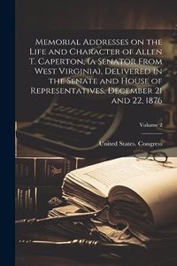 Memorial Addresses on the Life and Character of Allen T. Caperton, (a Senator From West Virginia), Delivered in the Senate and House of Representatives, December 21 and 22, 1876; Volume 2