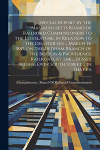 Special Report by the Massachusetts Board of Railroad Commissioners to the Legislature, in Relation to the Disaster on ... March 14, 1887, on the Dedham Branch of the Boston & Providence Railroad, at the ... Bussey Bridge, Over South Street ... in