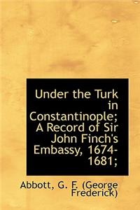 Under the Turk in Constantinople; A Record of Sir John Finch's Embassy, 1674-1681;
