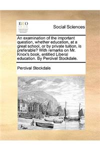 Examination of the Important Question, Whether Education, at a Great School, or by Private Tuition, Is Preferable? with Remarks on Mr. Knox's Book, Entitled Liberal Education. by Percival Stockdale.