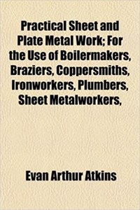 Practical Sheet and Plate Metal Work; For the Use of Boilermakers, Braziers, Coppersmiths, Ironworkers, Plumbers, Sheet Metalworkers,