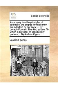 An enquiry into the principles of toleration; the degree in which they are admitted by our laws; ... By Joseph Fownes. The third edition. To which is prefixed, an introductory preface, .. By Andrew Kippis, ...