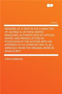 Memoirs of a Trait in the Character of George III. of These United Kingdoms; Authenticated by Official Papers and Private Letters in Possession of the Author: With an Appendix of Illustrative Tracts, &C.; Abridged from the Original Work in Manuscri