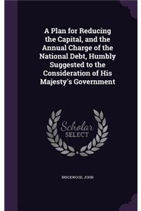 A Plan for Reducing the Capital, and the Annual Charge of the National Debt, Humbly Suggested to the Consideration of His Majesty's Government