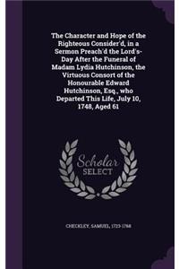 Character and Hope of the Righteous Consider'd, in a Sermon Preach'd the Lord's-Day After the Funeral of Madam Lydia Hutchinson, the Virtuous Consort of the Honourable Edward Hutchinson, Esq., who Departed This Life, July 10, 1748, Aged 61