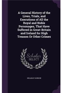 A General History of the Lives, Trials, and Executions of All the Royal and Noble Personages, That Have Suffered in Great-Britain and Ireland for High Treason Or Other Crimes