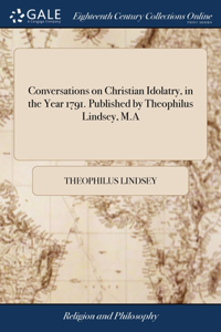 Conversations on Christian Idolatry, in the Year 1791. Published by Theophilus Lindsey, M.A