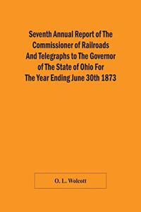 Seventh Annual Report Of The Commissioner Of Railroads And Telegraphs To The Governor Of The State Of Ohio For The Year Ending June 30Th 1873