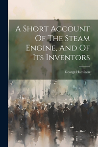 Short Account Of The Steam Engine, And Of Its Inventors