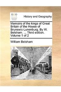 Memoirs of the Kings of Great Britain of the House of Brunswic-Lunenburg. by W. Belsham. ... Third Edition. Volume 1 of 2