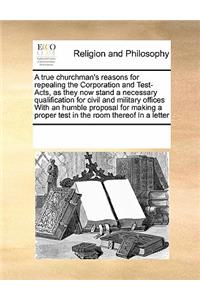 A True Churchman's Reasons for Repealing the Corporation and Test-Acts, as They Now Stand a Necessary Qualification for Civil and Military Offices with an Humble Proposal for Making a Proper Test in the Room Thereof in a Letter