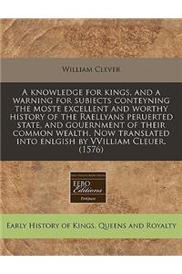 A Knowledge for Kings, and a Warning for Subiects Conteyning the Moste Excellent and Worthy History of the Raellyans Peruerted State, and Gouernment of Their Common Wealth. Now Translated Into Enlgish by Vvilliam Cleuer. (1576)