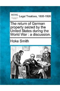 Return of German Property Seized by the United States During the World War: A Discussion.