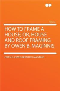 How to Frame a House; Or, House and Roof Framing by Owen B. Maginnis