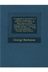 An Appendix to the History of Scotland. Containing, I. a Detection of the Actions of Mary Queen of Scots, Concerning the Murder of Her Husband, and Her ... Marriage with the Earl Bothwel ... II. de Jure Regni Apud Scotos ..