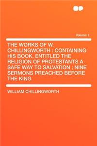 The Works of W. Chillingworth: Containing His Book, Entitled the Religion of Protestants a Safe Way to Salvation; Nine Sermons Preached Before the KI