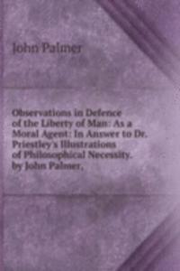 Observations in Defence of the Liberty of Man: As a Moral Agent: In Answer to Dr. Priestley's Illustrations of Philosophical Necessity. by John Palmer, .