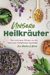 Unsere Heilkrauter - Das verlorene Wissen um die heimische Heilpflanzen Apotheke aus Garten & Natur