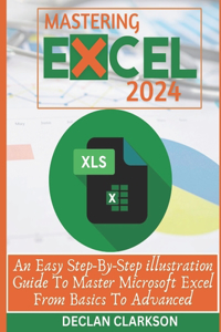 Mastering Excel: An Easy Step-By-Step illustration Guide To Master Microsoft Excel From Basics To Advanced