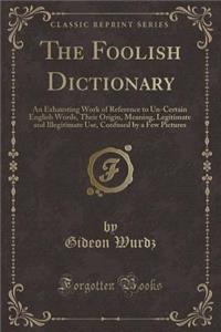 The Foolish Dictionary: An Exhausting Work of Reference to Un-Certain English Words, Their Origin, Meaning, Legitimate and Illegitimate Use, Confused by a Few Pictures (Classic Reprint)