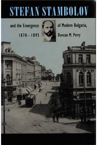 Stefan Stambolov and the Emergence of Modern Bulgaria, 1870-1895