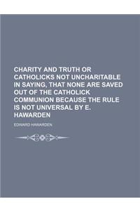 Charity and Truth or Catholicks Not Uncharitable in Saying, That None Are Saved Out of the Catholick Communion Because the Rule Is Not Universal by E.