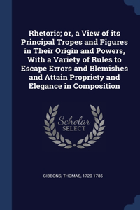 Rhetoric; or, a View of its Principal Tropes and Figures in Their Origin and Powers, With a Variety of Rules to Escape Errors and Blemishes and Attain Propriety and Elegance in Composition