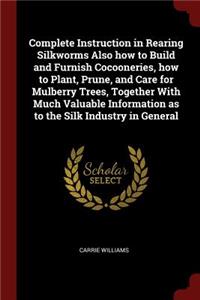 Complete Instruction in Rearing Silkworms Also how to Build and Furnish Cocooneries, how to Plant, Prune, and Care for Mulberry Trees, Together With Much Valuable Information as to the Silk Industry in General