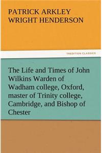 The Life and Times of John Wilkins Warden of Wadham College, Oxford, Master of Trinity College, Cambridge, and Bishop of Chester