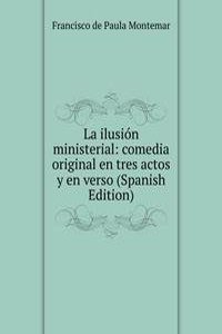 La ilusion ministerial: comedia original en tres actos y en verso (Spanish Edition)