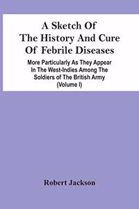 Sketch Of The History And Cure Of Febrile Diseases: More Particularly As They Appear In The West-Indies Among The Soldiers Of The British Army (Volume I)