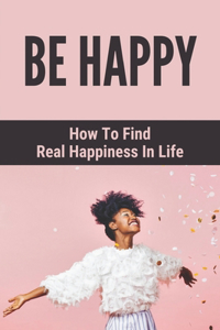 Be Happy: How To Find Real Happiness In Life: How To Think Positively